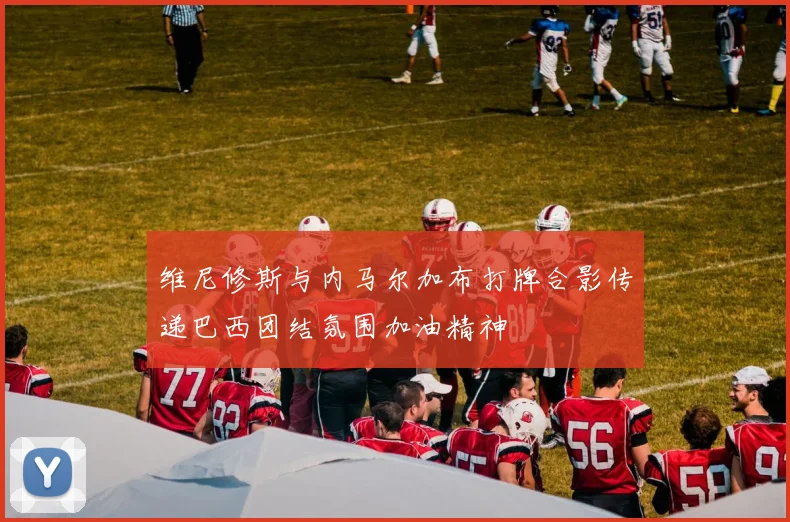 维尼修斯与内马尔加布打牌合影传递巴西团结氛围加油精神