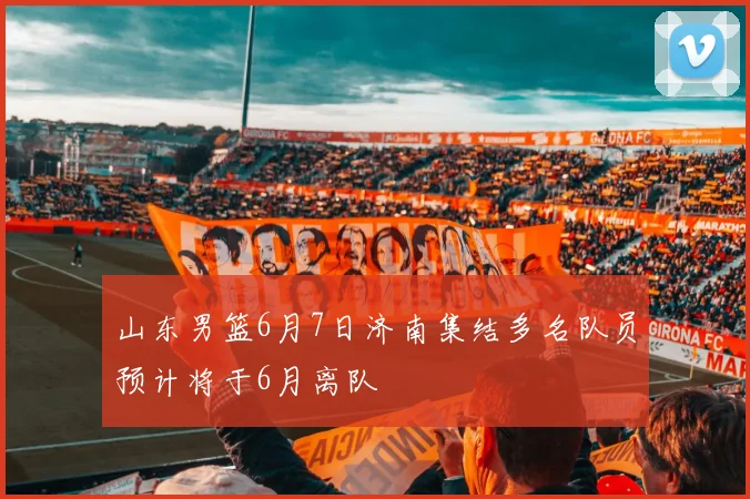 山东男篮6月7日济南集结多名队员预计将于6月离队
