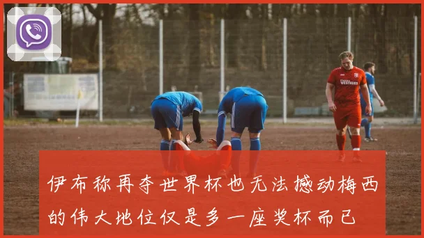 伊布称再夺世界杯也无法撼动梅西的伟大地位仅是多一座奖杯而已