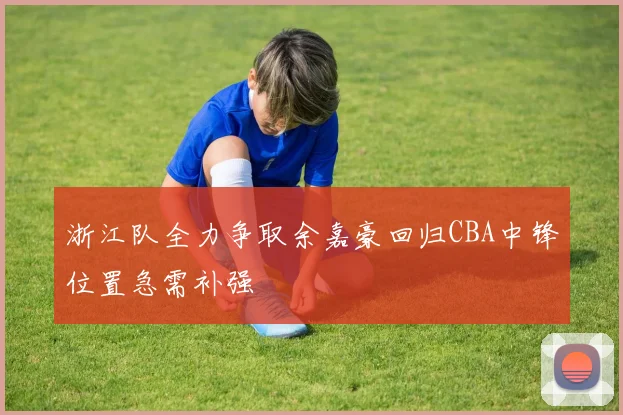 浙江队全力争取余嘉豪回归CBA中锋位置急需补强