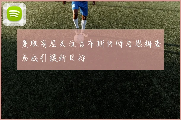 曼联高层关注吉布斯怀特与恩梅查或成引援新目标