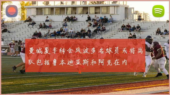 曼城夏季转会风波多名球员或将离队包括鲁本迪亚斯和阿克在内