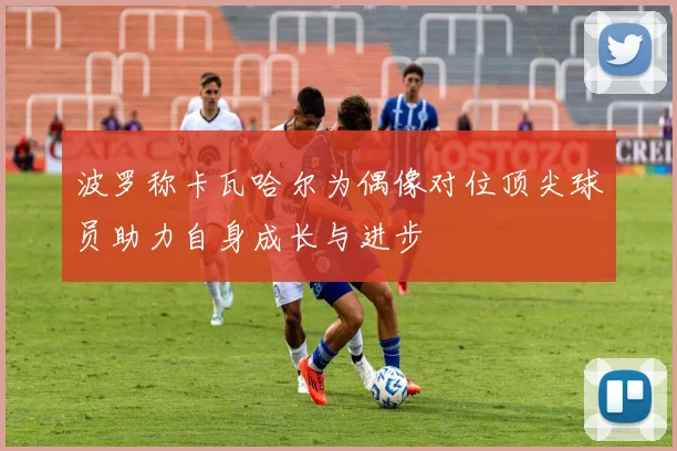 波罗称卡瓦哈尔为偶像对位顶尖球员助力自身成长与进步
