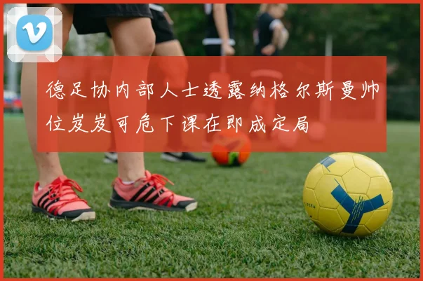德足协内部人士透露纳格尔斯曼帅位岌岌可危下课在即成定局